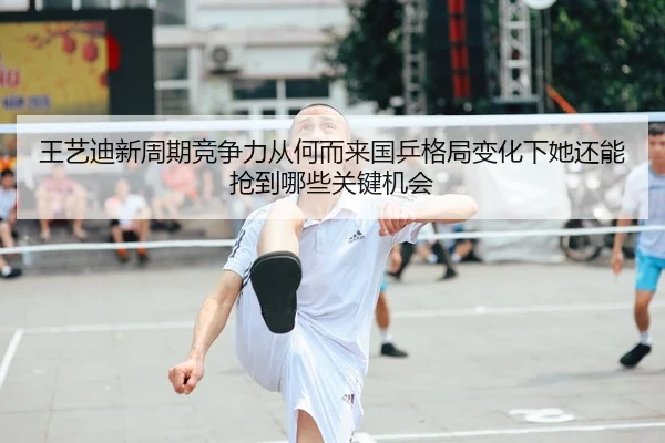 王艺迪新周期竞争力从何而来国乒格局变化下她还能抢到哪些关键机会